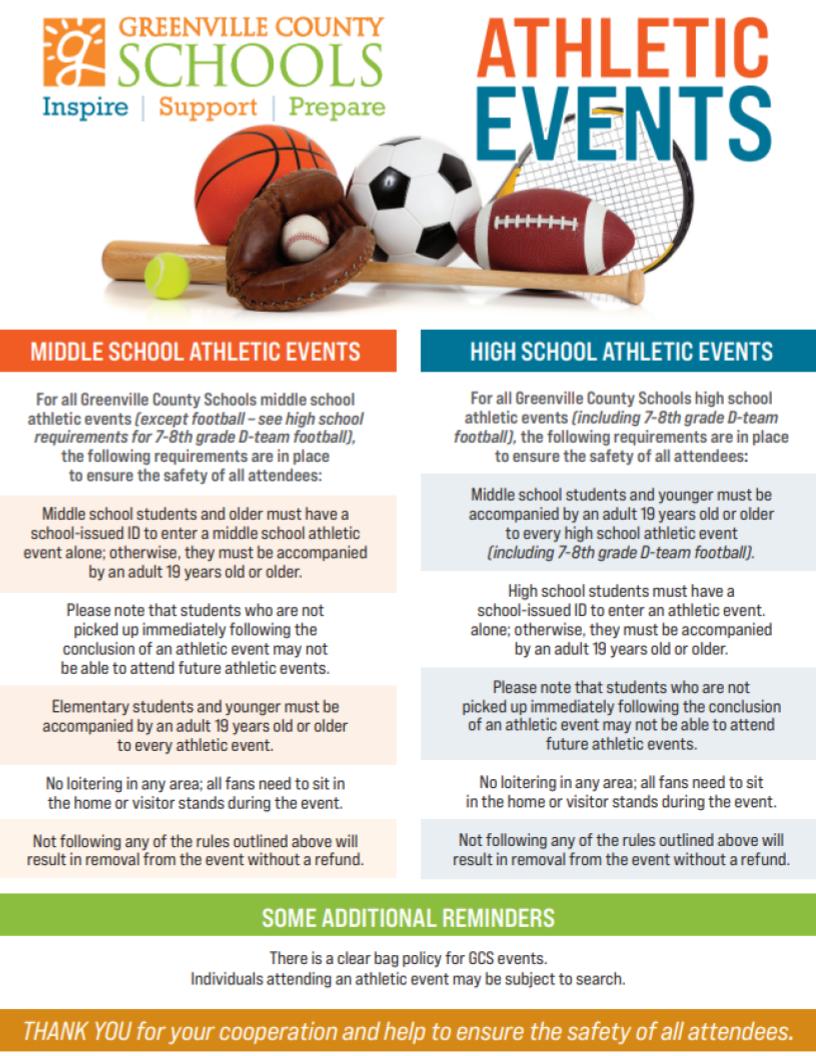 MIDDLE SCHOOL ATHLETIC EVENTS HIGH SCHOOL ATHLETIC EVENTS For all Greenville County Schools middle school athletic events (except football – see high school requirements for 7-8th grade D-team football), the following requirements are in place to ensure the safety of all attendees: Middle school students and older must have a school-issued ID to enter a middle school athletic event alone; otherwise, they must be accompanied by an adult 19 years old or older. Please note that students who are not picked up immediately following the conclusion of an athletic event may not be able to attend future athletic events. Elementary students and younger must be accompanied by an adult 19 years old or older to every athletic event. No loitering in any area; all fans need to sit in the home or visitor stands during the event. Not following any of the rules outlined above will result in removal from the event without a refund.